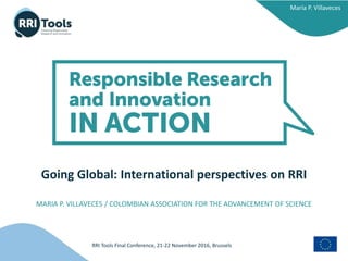 RRI Tools Final Conference, 21-22 November 2016, Brussels
María P. Villaveces
Going Global: International perspectives on RRI
MARIA P. VILLAVECES / COLOMBIAN ASSOCIATION FOR THE ADVANCEMENT OF SCIENCE
 