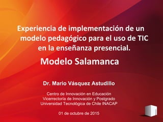 Dr. Mario Vásquez Astudillo
Centro de Innovación en Educación
Vicerrectoría de Innovación y Postgrado
Universidad Tecnológica de Chile INACAP
01 de octubre de 2015
Experiencia de implementación de un
modelo pedagógico para el uso de TIC
en la enseñanza presencial.
Modelo Salamanca
 