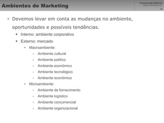 Ambientes de Marketing Devemos levar em conta as mudanças no ambiente, oportunidades e possíveis tendências. Interno: ambiente corporativo Externo: mercado Macroambiente: Ambiente cultural Ambiente político Ambiente econômico Ambiente tecnológico Ambiente econômico Microambiente: Ambiente de fornecimento Ambiente logístico Ambiente concorrencial Ambiente organizacional 