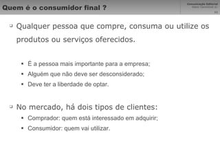 Quem é o consumidor final ? Qualquer pessoa que compre, consuma ou utilize os produtos ou serviços oferecidos. É a pessoa mais importante para a empresa; Alguém que não deve ser desconsiderado; Deve ter a liberdade de optar. No mercado, há dois tipos de clientes: Comprador: quem está interessado em adquirir; Consumidor: quem vai utilizar. 