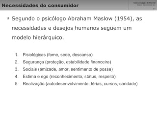 Necessidades do consumidor Segundo o psicólogo Abraham Maslow (1954), as necessidades e desejos humanos seguem um modelo hierárquico. Fisiológicas (fome, sede, descanso) Segurança (proteção, estabilidade financeira) Sociais (amizade, amor, sentimento de posse) Estima e ego (reconhecimento, status, respeito) Realização (autodesenvolvimento, férias, cursos, caridade) 