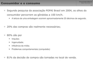 Consumidor e o consumo Segundo pesquisa da associação POPAI Brasil em 2004, os olhos do consumidor percorrem as gôndolas a 100 km/h. A leitura de uma embalagem ocorrem aproximadamente 20 décimos de segundo. 20% das compras são realmente necessárias; 80% são por Impulso; Ingenuidade; Influência da mídia; Problemas comportamentais (compulsão) 81% da decisão de compra são tomadas no local de venda. 