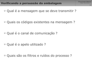 Verificando a persuasão da embalagem Qual é a mensagem que se deve transmitir ? Quais os códigos existentes na mensagem ? Qual é o canal de comunicação ? Qual é o apelo utilizado ? Quais são os filtros e ruídos do processo ? 