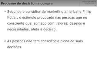 Processo de decisão na compra Segundo o consultor de marketing americano Philip Kotler, o estímulo provocado nas pessoas age no consciente que, somado com valores, desejos e necessidades, afeta a decisão. As pessoas não tem consciência plena de suas decisões. 
