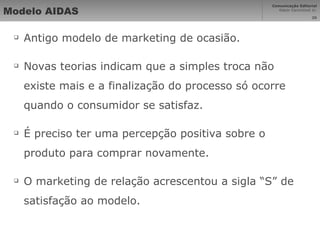 Modelo AIDAS Antigo modelo de marketing de ocasião. Novas teorias indicam que a simples troca não existe mais e a finalização do processo só ocorre quando o consumidor se satisfaz. É preciso ter uma percepção positiva sobre o produto para comprar novamente. O marketing de relação acrescentou a sigla “S” de satisfação ao modelo. 