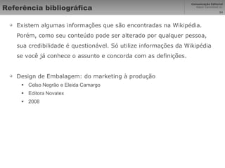 Referência bibliográfica Existem algumas informações que são encontradas na Wikipédia. Porém, como seu conteúdo pode ser alterado por qualquer pessoa, sua credibilidade é questionável. Só utilize informações da Wikipédia se você já conhece o assunto e concorda com as definições. Design de Embalagem: do marketing à produção Celso Negrão e Eleida Camargo Editora Novatex 2008 