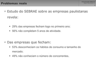 Problemas reais Estudo do SEBRAE sobre as empresas paulistanas revela: 29% das empresas fecham logo no primeiro ano; 56% não completam 5 anos de atividade. Das empresas que fecham: 53% desconheciam os hábitos de consumo e tamanho do mercado; 49% não conheciam o número de concorrentes. 