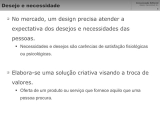 Desejo e necessidade No mercado, um design precisa atender a expectativa dos desejos e necessidades das pessoas. Necessidades e desejos são carências de satisfação fisiológicas ou psicológicas. Elabora-se uma solução criativa visando a troca de valores. Oferta de um produto ou serviço que fornece aquilo que uma pessoa procura. 