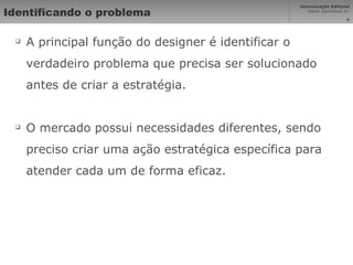 Identificando o problema A principal função do designer é identificar o verdadeiro problema que precisa ser solucionado antes de criar a estratégia. O mercado possui necessidades diferentes, sendo preciso criar uma ação estratégica específica para atender cada um de forma eficaz. 