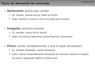 Tipos de demando de mercado Declinante:  queda das vendas Ex: chapéu; guarda-chuva; fralda de tecido Ação: verificar o motivo e criar uma ação para reverter Irregular:  procura sazonal Ex: sorvete; casaco de lã; biquíni Ação: sincronizar calendário; preços flexíveis; promoções Plena:  vende completamente o que é capaz de produzir Ex: bebidas destiladas; carros artesanais Ação: realizar frequentemente pesquisas de mercado; reforçar a imagem da marca; segmentar melhor o público alvo 