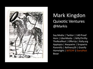 Mark Kingdon
Quixotic Ventures
@Markis
Say:Media | Twitter | 140 Proof
Hem | UberMedia | NiftyThrifty
TheRealReal | OfferUp | Rally.org
Apptopia | #waywire | Snapwire
Parentify | Refinery29 | Granify
Homelight | SKTCHY | EveryPost
Bezar
 
