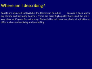 Where am I describing? 
People are attracted to FSBohauayarm hMibeilele ,S Bthheeeaik cDhho,, mEQgiunyepicetanns lRaenpdu, bAluicstralia 
because it has a warm 
dry climate and big sandy beaches. There are many high-quality hotels and the sea is 
very clear so it’s good for swimming. Not only this but there are plenty of activities on 
offer, such as scuba-diving and snorkelling. 
 