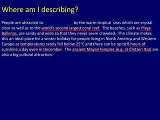 Where am I describing? 
People are attracted to Cancun, Mexico by the warm tropical seas which are crystal 
clear as well as to the world’s second largest coral reef. The beaches, such as Playa 
Ballenas, are sandy and wide so that they never seem crowded. The climate makes 
this an ideal place for a winter holiday for people living in North America and Western 
Europe as temperatures rarely fall below 25°C and there can be up to 8 hours of 
sunshine a day even in December. The ancient Mayan temples (e.g. at Chitzen Itza) are 
also a big cultural attraction. 
 