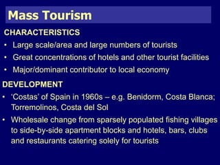 Mass Tourism 
CHARACTERISTICS 
• Large scale/area and large numbers of tourists 
• Great concentrations of hotels and other tourist facilities 
• Major/dominant contributor to local economy 
DEVELOPMENT 
• ‘Costas’ of Spain in 1960s – e.g. Benidorm, Costa Blanca; 
Torremolinos, Costa del Sol 
• Wholesale change from sparsely populated fishing villages 
to side-by-side apartment blocks and hotels, bars, clubs 
and restaurants catering solely for tourists 
 