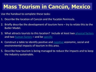 Mass Tourism in Cancún, Mexico 
Use the handout to complete these tasks: 
1. Describe the location of Cancún and the Yucatán Peninsula. 
2. Briefly describe the development of tourism here – try to relate this to the 
Butler Model. 
3. What attracts tourists to this location? Include at least two physical factors 
and two human factors – and be specific 
4. Construct a table to identify positive and negative economic, social and 
environmental impacts of tourism in this area. 
5. Describe how tourism is being managed to reduce the impacts and to keep 
the industry sustainable. 
 
