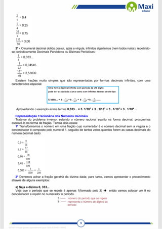 9
2º - O numeral decimal obtido possui, após a vírgula, infinitos algarismos (nem todos nulos), repetindo-
se periodicamente Decimais Periódicos ou Dízimas Periódicas:
Existem frações muito simples que são representadas por formas decimais infinitas, com uma
característica especial:
Aproveitando o exemplo acima temos 0,333... = 3. 1/101
+ 3 . 1/102
+ 3 . 1/103
+ 3 . 1/104
...
Representação Fracionária dos Números Decimais
Trata-se do problema inverso, estando o número racional escrito na forma decimal, procuremos
escrevê-lo na forma de fração. Temos dois casos:
1º Transformamos o número em uma fração cujo numerador é o número decimal sem a vírgula e o
denominador é composto pelo numeral 1, seguido de tantos zeros quantas forem as casas decimais do
número decimal dado:
2º Devemos achar a fração geratriz da dízima dada; para tanto, vamos apresentar o procedimento
através de alguns exemplos:
a) Seja a dízima 0, 333...
Veja que o período que se repete é apenas 1(formado pelo 3)  então vamos colocar um 9 no
denominador e repetir no numerador o período.
1671811 E-book gerado especialmente para CARLA DIAS FERRAZ
 