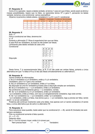 99
07. Resposta: D
Como Z é o operador, repare a tabela verdade, só temos 1 caso em que é falso, sendo assim já diminui
nossas possibilidades, repare que no falso, os operandos temos VF e gera F, pensando na tabela
verdade, teríamos uma condicional, vamos exemplificar:
Observe novamente a tabela abaixo, considere A = p, B = q e Z = condicional.
08. Resposta: E
RvS→T
Para a condicional ser falsa, devemos ter:
V→F
Portanto a afirmação (T: Rosa é engenheira) tem que ser falsa.
E para RvS ser verdadeira, as duas só não podem ser falsas.
Lembrando pela tabela verdade de cada uma:
Condicional
Disjunção
Desta forma, T é necessariamente falsa, já R, S só não pode ser ambas falsas, portanto a única
alternativa em que T é falsa e R ou S não são falsas simultaneamente é a alternativa E.
09. Resposta: B
Vamos analisar as informações.
I. Se p é verdadeira e q é verdadeira, então p Λ q é verdadeira.
Verdadeira, pois V e V gera uma verdade
II. Se p é verdadeira ou q é verdadeira, então p V q é falsa.
Na disjunção se uma for verdadeira já basta para a disjunção simples ser verdadeira.
III. Se p é verdadeira e p ⟶ q é verdadeira, então q é verdadeira.
Na condicional, p,q verdadeiras gera p ⟶ q verdadeira, correta.
IV. Se ~p é verdadeira e p V q é verdadeira, então q é verdadeira.
~p é verdadeira, então p é falsa, com isso q é obrigatoriamente verdadeira, logo está correta.
V. Se ~q é verdadeira e p ⟶ q é verdadeira, então ~p é verdadeira.
~q é verdadeira, então q é falsa, mas temos que p ⟶ q é verdadeira, logo p precisa ser falsa, sendo
assim ~p vai ser verdadeira.
Podemos até continuar mostrando cada uma delas, mas apenas com a I sendo verdadeira e II sendo
falsa, a única alternativa que dá certo é a alternativa “B”.
10. Resposta: A
Para solucionar essa questão, basta saber que na condicional (A ⟶ B), sendo B (Verdade) ela será
sempre verdadeira.
Pois na condicional somente é falso quando:
(V ⟶ F = F)
Sabendo disso,
Se 2 > 5 e 6 é número ímpar, então 4 é número par;
Nem precisa fazer ⟶ V = Verdadeiro
1671811 E-book gerado especialmente para CARLA DIAS FERRAZ
 