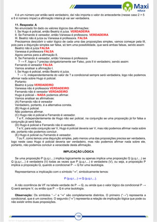 100
4 é um número par então será verdadeiro, daí não importa o valor do antecedente (nesse caso 2 > 5
e 6 é número ímpar) a afirmação inteira já vai ser verdadeira.
11. Resposta: A
No enunciado foi dado os valores lógicos das afirmações:
I. Se Hugo é policial, então Beatriz é juíza. VERDADEIRA
II. Se Fernando é vereador, então Vanessa é professora. VERDADEIRA
III. Beatriz não é juíza ou Vanessa é professora. FALSA
Precisamos descobrir o valor lógico de cada uma das proposições simples, vamos começar pela III,
pois para a disjunção simples ser falsa, só tem uma possibilidade, que será ambas falsas, sendo assim
Beatriz não é juíza FALSA
Vanessa é professora FALSA
Agora vamos para a afirmação II.
II. Se Fernando é vereador, então Vanessa é professora
? ⟶ F, logo o ? precisa obrigatoriamente ser Falso, pois II é verdadeiro, sendo assim:
Fernando é vereador FALSA
Vamos analisar a afirmação I.
I. Se Hugo é policial, então Beatriz é juíza.
? ⟶ V, independentemente do valor de ? a condicional sempre será verdadeira, logo não podemos
afirmar nada sobre Hugo é policial.
Portanto:
Beatriz é juíza VERDADEIRO
Vanessa não é professora VERDADEIRO
Fernando não é vereador VERDADEIRO
Hugo é policial – NADA podemos afirmar.
Vamos analisar as afirmativas:
(A) Fernando não é vereador
Verdadeiro, portanto, é a alternativa correta.
(B) Hugo é policial.
Não podemos afirmar.
(C) Hugo não é policial e Fernando é vereador.
? e F, independentemente de Hugo não ser policial, na conjunção se uma proposição já for falsa a
conjunção já será falsa.
(D) Hugo é policial e Fernando não é vereador.
? e V, para esta conjunção ser V, Hugo é policial deveria ser V, mas não podemos afirmar nada sobre
ele, portanto não podemos concluir.
(E) Hugo é policial ou Fernando é vereador.
? ou F, como temos uma disjunção simples, pelo menos uma das proposições precisa ser verdadeira,
logo neste caso Hugo é policial deveria ser verdadeiro, mas não podemos afirmar nada sobre ele,
portanto, não podemos concluir a veracidade desta afirmação.
IMPLICAÇÃO LÓGICA
Se uma proposição P (p,q,r,...) implica logicamente ou apenas implica uma proposição Q (p,q,r,...) se
Q (p,q,r,...) é verdadeira (V) todas as vezes que P (p,q,r,...) é verdadeira (V), ou seja, a proposição P
implica a proposição Q, quando a condicional P → Q for uma tautologia.
Representamos a implicação com o símbolo “⇒”, simbolicamente temos:
P (p,q,r,...) ⇒ Q (p,q,r,...).
A não ocorrência de VF na tabela verdade de P → Q, ou ainda que o valor lógico da condicional P →
Q será sempre V, ou então que P → Q é uma tautologia.
Observação: Os símbolos “→” e “⇒” são completamente distintos. O primeiro (“→”) representa a
condicional, que é um conectivo. O segundo (“⇒”) representa a relação de implicação lógica que pode ou
não existir entre duas proposições.
1671811 E-book gerado especialmente para CARLA DIAS FERRAZ
 