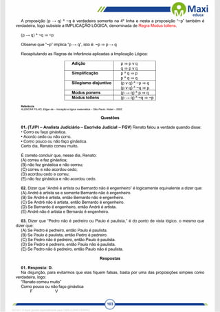 103
A proposição (p → q) ^ ~q é verdadeira somente na 4º linha e nesta a proposição “~p” também é
verdadeira, logo subsiste a IMPLICAÇÃO LÓGICA, denominada de Regra Modus tollens.
(p → q) ^ ~q ⇒ ~p
Observe que “~p” implica “p → q”, isto é: ~p ⇒ p → q
Recapitulando as Regras de Inferência aplicadas a Implicação Lógica:
Adição p ⇒ p v q
q ⇒ p v q
Simplificação p ^ q ⇒ p
p ^ q ⇒ q
Silogismo disjuntivo (p v q) ^ ~p ⇒ q
(p v q) ^ ~q ⇒ p
Modus ponens (p → q) ^ p ⇒ q
Modus tollens (p → q) ^ ~q ⇒ ~p
Referência
ALENCAR FILHO, Edgar de – Iniciação a lógica matemática – São Paulo: Nobel – 2002.
Questões
01. (TJ/PI – Analista Judiciário – Escrivão Judicial – FGV) Renato falou a verdade quando disse:
• Corro ou faço ginástica.
• Acordo cedo ou não corro.
• Como pouco ou não faço ginástica.
Certo dia, Renato comeu muito.
É correto concluir que, nesse dia, Renato:
(A) correu e fez ginástica;
(B) não fez ginástica e não correu;
(C) correu e não acordou cedo;
(D) acordou cedo e correu;
(E) não fez ginástica e não acordou cedo.
02. Dizer que “André é artista ou Bernardo não é engenheiro” é logicamente equivalente a dizer que:
(A) André é artista se e somente Bernardo não é engenheiro.
(B) Se André é artista, então Bernardo não é engenheiro.
(C) Se André não é artista, então Bernardo é engenheiro.
(D) Se Bernardo é engenheiro, então André é artista.
(E) André não é artista e Bernardo é engenheiro.
03. Dizer que “Pedro não é pedreiro ou Paulo é paulista,” é do ponto de vista lógico, o mesmo que
dizer que:
(A) Se Pedro é pedreiro, então Paulo é paulista.
(B) Se Paulo é paulista, então Pedro é pedreiro.
(C) Se Pedro não é pedreiro, então Paulo é paulista.
(D) Se Pedro é pedreiro, então Paulo não é paulista.
(E) Se Pedro não é pedreiro, então Paulo não é paulista.
Respostas
01. Resposta: D.
Na disjunção, para evitarmos que elas fiquem falsas, basta por uma das proposições simples como
verdadeira, logo:
“Renato comeu muito”
Como pouco ou não faço ginástica
F V
1671811 E-book gerado especialmente para CARLA DIAS FERRAZ
 