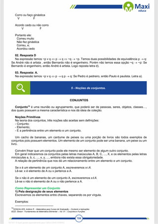 104
Corro ou faço ginástica
V F
Acordo cedo ou não corro
V F
Portanto ele:
Comeu muito
Não fez ginástica
Correu, e;
Acordou cedo
02. Resposta D
Na expressão temos ~p v q  p  q  ~q  ~p. Temos duas possibilidades de equivalência p  q:
Se André não é artista , então Bernardo não é engenheiro. Porém não temos essa opção ~q  ~p: Se
Bernardo é engenheiro, então André é artista. Logo reposta letra d).
03. Resposta: A.
Na expressão temos ~p v q  p  q p  q: Se Pedro é pedreiro, então Paulo é paulista. Letra a).
CONJUNTOS
Conjunto13
é uma reunião ou agrupamento, que poderá ser de pessoas, seres, objetos, classes…,
dos quais possuem a mesma característica e nos dá ideia de coleção.
Noções Primitivas
Na teoria dos conjuntos, três noções são aceitas sem definições:
- Conjunto;
- Elemento;
- E a pertinência entre um elemento e um conjunto.
Um cacho de bananas, um cardume de peixes ou uma porção de livros são todos exemplos de
conjuntos pois possuem elementos. Um elemento de um conjunto pode ser uma banana, um peixe ou um
livro.
Convém frisar que um conjunto pode ele mesmo ser elemento de algum outro conjunto.
Em geral indicaremos os conjuntos pelas letras maiúsculas A, B, C, ..., X, e os elementos pelas letras
minúsculas a, b, c, ..., x, y, ..., embora não exista essa obrigatoriedade.
A relação de pertinência que nos dá um relacionamento entre um elemento e um conjunto.
Se x é um elemento de um conjunto A, escreveremos x∈A.
Lê-se: x é elemento de A ou x pertence a A.
Se x não é um elemento de um conjunto A, escreveremos xA.
Lê-se x não é elemento de A ou x não pertence a A.
Como Representar um Conjunto
1) Pela designação de seus elementos
Escrevemos os elementos entre chaves, separando os por vírgula.
Exemplos:
13
GONÇALVES, Antônio R. - Matemática para Cursos de Graduação – Contexto e Aplicações
IEZZI, Gelson - Fundamentos da Matemática Elementar – Vol. 01 – Conjuntos e Funções
5 - Noções de conjuntos.
1671811 E-book gerado especialmente para CARLA DIAS FERRAZ
 