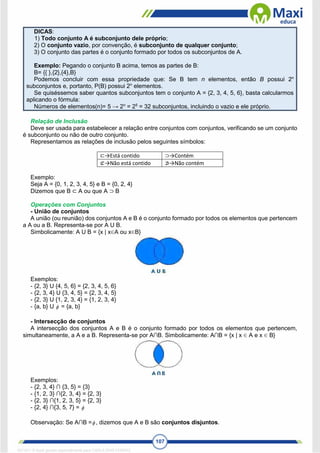107
DICAS:
1) Todo conjunto A é subconjunto dele próprio;
2) O conjunto vazio, por convenção, é subconjunto de qualquer conjunto;
3) O conjunto das partes é o conjunto formado por todos os subconjuntos de A.
Exemplo: Pegando o conjunto B acima, temos as partes de B:
B= {{ },{2},{4},B}
Podemos concluir com essa propriedade que: Se B tem n elementos, então B possui 2n
subconjuntos e, portanto, P(B) possui 2n
elementos.
Se quiséssemos saber quantos subconjuntos tem o conjunto A = {2, 3, 4, 5, 6}, basta calcularmos
aplicando o fórmula:
Números de elementos(n)= 5 → 2n
= 25
= 32 subconjuntos, incluindo o vazio e ele próprio.
Relação de Inclusão
Deve ser usada para estabelecer a relação entre conjuntos com conjuntos, verificando se um conjunto
é subconjunto ou não de outro conjunto.
Representamos as relações de inclusão pelos seguintes símbolos:
⊂→Está contido ⊃→Contém
⊄→Não está contido ⊅→Não contém
Exemplo:
Seja A = {0, 1, 2, 3, 4, 5} e B = {0, 2, 4}
Dizemos que B ⊂ A ou que A ⊃ B
Operações com Conjuntos
- União de conjuntos
A união (ou reunião) dos conjuntos A e B é o conjunto formado por todos os elementos que pertencem
a A ou a B. Representa-se por A U B.
Simbolicamente: A U B = {x | x∈A ou x∈B}
Exemplos:
- {2, 3} U {4, 5, 6} = {2, 3, 4, 5, 6}
- {2, 3, 4} U {3, 4, 5} = {2, 3, 4, 5}
- {2, 3} U {1, 2, 3, 4} = {1, 2, 3, 4}
- {a, b} U  = {a, b}
- Intersecção de conjuntos
A intersecção dos conjuntos A e B é o conjunto formado por todos os elementos que pertencem,
simultaneamente, a A e a B. Representa-se por A∩B. Simbolicamente: A∩B = {x | x ∈ A e x ∈ B}
Exemplos:
- {2, 3, 4} ∩ {3, 5} = {3}
- {1, 2, 3} ∩{2, 3, 4} = {2, 3}
- {2, 3} ∩{1, 2, 3, 5} = {2, 3}
- {2, 4} ∩{3, 5, 7} = 
Observação: Se A∩B = , dizemos que A e B são conjuntos disjuntos.
1671811 E-book gerado especialmente para CARLA DIAS FERRAZ
 