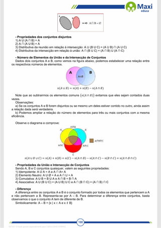 108
- Propriedades dos conjuntos disjuntos
1) A U (A ∩ B) = A
2) A ∩ (A U B) = A
3) Distributiva da reunião em relação à intersecção: A U (B U C) = (A U B) ∩ (A U C)
4) Distributiva da intersecção em relação à união: A ∩ (B U C) = (A ∩ B) U (A ∩ C)
- Número de Elementos da União e da Intersecção de Conjuntos
Dados dois conjuntos A e B, como vemos na figura abaixo, podemos estabelecer uma relação entre
os respectivos números de elementos.
𝑛(𝐴 ∪ 𝐵) = 𝑛(𝐴) + 𝑛(𝐵) − 𝑛(𝐴 ∩ 𝐵)
Note que ao subtrairmos os elementos comuns (𝑛(𝐴 ∩ 𝐵)) evitamos que eles sejam contados duas
vezes.
Observações:
a) Se os conjuntos A e B forem disjuntos ou se mesmo um deles estiver contido no outro, ainda assim
a relação dada será verdadeira.
b) Podemos ampliar a relação do número de elementos para três ou mais conjuntos com a mesma
eficiência.
Observe o diagrama e comprove:
𝑛(𝐴 ∪ 𝐵 ∪ 𝐶) = 𝑛(𝐴) + 𝑛(𝐵) + 𝑛(𝐶) − 𝑛(𝐴 ∩ 𝐵) − 𝑛(𝐴 ∩ 𝐶) − 𝑛(𝐵 ∩ 𝐶) + 𝑛(𝐴 ∩ 𝐵 ∩ 𝐶)
- Propriedades da União e Intersecção de Conjuntos
Sendo A, B e C conjuntos quaisquer, valem as seguintes propriedades:
1) Idempotente: A U A = A e A ∩ A= A
2) Elemento Neutro: A U Ø = A e A ∩ U = A
3) Comutativa: A U B = B U A e A ∩ B = B ∩ A
4) Associativa: A U (B U C) = (A U B) U C e A ∩ (B ∩ C) = (A ∩ B) ∩ C
- Diferença
A diferença entre os conjuntos A e B é o conjunto formado por todos os elementos que pertencem a A
e não pertencem a B. Representa-se por A – B. Para determinar a diferença entre conjuntos, basta
observamos o que o conjunto A tem de diferente de B.
Simbolicamente: A – B = {x | x ∈ A e x  B}
1671811 E-book gerado especialmente para CARLA DIAS FERRAZ
 