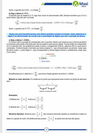 10
Assim, a geratriz de 0,333... é a fração
9
3
.
b) Seja a dízima 5, 1717...
O período que se repete é o 17, logo dois noves no denominador (99). Observe também que o 5 é a
parte inteira, logo ele vem na frente:
5
17
99
→ 𝑡𝑒𝑚𝑜𝑠 𝑢𝑚𝑎 𝑓𝑟𝑎çã𝑜 𝑚𝑖𝑠𝑡𝑎, 𝑡𝑟𝑎𝑛𝑓𝑜𝑟𝑚𝑎𝑛𝑑𝑜 → (5.99 + 17) = 512, 𝑙𝑜𝑔𝑜 ∶
512
99
Assim, a geratriz de 5,1717... é a fração
99
512
.
Neste caso para transformarmos uma dízima periódica simples em fração, basta utilizarmos o
dígito 9 no denominador de acordo com a quantidade de dígitos que tiver o período da dízima.
c) Seja a dízima 1, 23434...
O número 234 é a junção do anteperíodo com o período. Neste caso dizemos que a dízima periódica
é composta, pois existe uma parte que não se repete e outra que se repete. Temos então um anteperíodo
(2) e o período (34). Ao subtrairmos deste número o anteperíodo (234-2), obtemos 232 no qual será o
numerador. O denominador é formado por tantos dígitos 9 – que correspondem ao período, neste caso
99 (dois noves) – e pelo dígito 0 – que correspondem a tantos dígitos tiverem o anteperíodo, neste caso
0 (um zero).
1
232
990
→ 𝑡𝑒𝑚𝑜𝑠 𝑢𝑚𝑎 𝑓𝑟𝑎çã𝑜 𝑚𝑖𝑠𝑡𝑎, 𝑡𝑟𝑎𝑛𝑓𝑜𝑟𝑚𝑎𝑛𝑑𝑜 − 𝑎 → (1.990 + 232) = 1222, 𝑙𝑜𝑔𝑜 ∶
1222
990
Simplificando por 2, obtemos x =
495
611
, que será a fração geratriz da dízima 1, 23434...
Módulo ou valor absoluto: É a distância do ponto que representa esse número ao ponto de abscissa
zero.
Exemplos:
1) Módulo de –
2
3
é
2
3
. Indica-se
2
3
 =
2
3
2) Módulo de +
2
3
é
2
3
. Indica-se
2
3
 =
2
3
Números Opostos: Dizemos que –
2
3
e
2
3
são números racionais opostos ou simétricos e cada um
deles é o oposto do outro. As distâncias dos pontos –
2
3
e
2
3
ao ponto zero da reta são iguais.
1671811 E-book gerado especialmente para CARLA DIAS FERRAZ
 