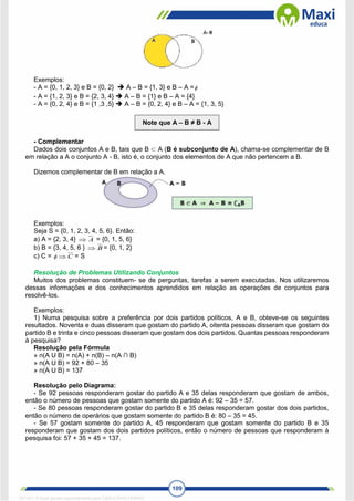 109
Exemplos:
- A = {0, 1, 2, 3} e B = {0, 2}  A – B = {1, 3} e B – A =
- A = {1, 2, 3} e B = {2, 3, 4}  A – B = {1} e B – A = {4}
- A = {0, 2, 4} e B = {1 ,3 ,5}  A – B = {0, 2, 4} e B – A = {1, 3, 5}
Note que A – B ≠ B - A
- Complementar
Dados dois conjuntos A e B, tais que B ⊂ A (B é subconjunto de A), chama-se complementar de B
em relação a A o conjunto A - B, isto é, o conjunto dos elementos de A que não pertencem a B.
Dizemos complementar de B em relação a A.
Exemplos:
Seja S = {0, 1, 2, 3, 4, 5, 6}. Então:
a) A = {2, 3, 4} A
 = {0, 1, 5, 6}
b) B = {3, 4, 5, 6 } B
 = {0, 1, 2}
c) C =  C
 = S
Resolução de Problemas Utilizando Conjuntos
Muitos dos problemas constituem- se de perguntas, tarefas a serem executadas. Nos utilizaremos
dessas informações e dos conhecimentos aprendidos em relação as operações de conjuntos para
resolvê-los.
Exemplos:
1) Numa pesquisa sobre a preferência por dois partidos políticos, A e B, obteve-se os seguintes
resultados. Noventa e duas disseram que gostam do partido A, oitenta pessoas disseram que gostam do
partido B e trinta e cinco pessoas disseram que gostam dos dois partidos. Quantas pessoas responderam
à pesquisa?
Resolução pela Fórmula
» n(A U B) = n(A) + n(B) – n(A ∩ B)
» n(A U B) = 92 + 80 – 35
» n(A U B) = 137
Resolução pelo Diagrama:
- Se 92 pessoas responderam gostar do partido A e 35 delas responderam que gostam de ambos,
então o número de pessoas que gostam somente do partido A é: 92 – 35 = 57.
- Se 80 pessoas responderam gostar do partido B e 35 delas responderam gostar dos dois partidos,
então o número de operários que gostam somente do partido B é: 80 – 35 = 45.
- Se 57 gostam somente do partido A, 45 responderam que gostam somente do partido B e 35
responderam que gostam dos dois partidos políticos, então o número de pessoas que responderam à
pesquisa foi: 57 + 35 + 45 = 137.
1671811 E-book gerado especialmente para CARLA DIAS FERRAZ
 