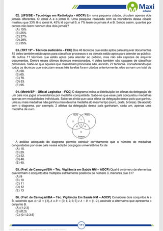 111
02. (UFS/SE - Tecnólogo em Radiologia - AOCP) Em uma pequena cidade, circulam apenas dois
jornais diferentes. O jornal A e o jornal B. Uma pesquisa realizada com os moradores dessa cidade
mostrou que 33% lê o jornal A, 45% lê o jornal B, e 7% leem os jornais A e B. Sendo assim, quantos por
centos não leem nenhum dos dois jornais?
(A) 15%
(B) 25%
(C) 27%
(D) 29%
(E) 35%
03. (TRT 19ª – Técnico Judiciário – FCC) Dos 46 técnicos que estão aptos para arquivar documentos
15 deles também estão aptos para classificar processos e os demais estão aptos para atender ao público.
Há outros 11 técnicos que estão aptos para atender ao público, mas não são capazes de arquivar
documentos. Dentre esses últimos técnicos mencionados, 4 deles também são capazes de classificar
processos. Sabe-se que aqueles que classificam processos são, ao todo, 27 técnicos. Considerando que
todos os técnicos que executam essas três tarefas foram citados anteriormente, eles somam um total de
(A) 58.
(B) 65.
(C) 76.
(D) 53.
(E) 95.
04. (Metrô/SP – Oficial Logística – FCC) O diagrama indica a distribuição de atletas da delegação de
um país nos jogos universitários por medalha conquistada. Sabe-se que esse país conquistou medalhas
apenas em modalidades individuais. Sabe-se ainda que cada atleta da delegação desse país que ganhou
uma ou mais medalhas não ganhou mais de uma medalha do mesmo tipo (ouro, prata, bronze). De acordo
com o diagrama, por exemplo, 2 atletas da delegação desse país ganharam, cada um, apenas uma
medalha de ouro.
A análise adequada do diagrama permite concluir corretamente que o número de medalhas
conquistadas por esse país nessa edição dos jogos universitários foi de
(A) 15.
(B) 29.
(C) 52.
(D) 46.
(E) 40.
05. (Pref. de Camaçari/BA – Téc. Vigilância em Saúde NM – AOCP) Qual é o número de elementos
que formam o conjunto dos múltiplos estritamente positivos do número 3, menores que 31?
(A) 9
(B) 10
(C) 11
(D) 12
(E) 13
06. (Pref. de Camaçari/BA – Téc. Vigilância Em Saúde NM – AOCP) Considere dois conjuntos A e
B, sabendo que 𝐴 ∩ 𝐵 = {3}, 𝐴 ∪ 𝐵 = {0;1; 2; 3; 5} 𝑒 𝐴 − 𝐵 = {1; 2}, assinale a alternativa que apresenta o
conjunto B.
(A) {1;2;3}
(B) {0;3}
(C) {0;1;2;3;5}
1671811 E-book gerado especialmente para CARLA DIAS FERRAZ
 