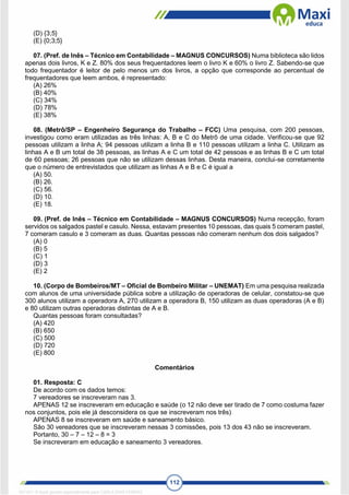 112
(D) {3;5}
(E) {0;3;5}
07. (Pref. de Inês – Técnico em Contabilidade – MAGNUS CONCURSOS) Numa biblioteca são lidos
apenas dois livros, K e Z. 80% dos seus frequentadores leem o livro K e 60% o livro Z. Sabendo-se que
todo frequentador é leitor de pelo menos um dos livros, a opção que corresponde ao percentual de
frequentadores que leem ambos, é representado:
(A) 26%
(B) 40%
(C) 34%
(D) 78%
(E) 38%
08. (Metrô/SP – Engenheiro Segurança do Trabalho – FCC) Uma pesquisa, com 200 pessoas,
investigou como eram utilizadas as três linhas: A, B e C do Metrô de uma cidade. Verificou-se que 92
pessoas utilizam a linha A; 94 pessoas utilizam a linha B e 110 pessoas utilizam a linha C. Utilizam as
linhas A e B um total de 38 pessoas, as linhas A e C um total de 42 pessoas e as linhas B e C um total
de 60 pessoas; 26 pessoas que não se utilizam dessas linhas. Desta maneira, conclui-se corretamente
que o número de entrevistados que utilizam as linhas A e B e C é igual a
(A) 50.
(B) 26.
(C) 56.
(D) 10.
(E) 18.
09. (Pref. de Inês – Técnico em Contabilidade – MAGNUS CONCURSOS) Numa recepção, foram
servidos os salgados pastel e casulo. Nessa, estavam presentes 10 pessoas, das quais 5 comeram pastel,
7 comeram casulo e 3 comeram as duas. Quantas pessoas não comeram nenhum dos dois salgados?
(A) 0
(B) 5
(C) 1
(D) 3
(E) 2
10. (Corpo de Bombeiros/MT – Oficial de Bombeiro Militar – UNEMAT) Em uma pesquisa realizada
com alunos de uma universidade pública sobre a utilização de operadoras de celular, constatou-se que
300 alunos utilizam a operadora A, 270 utilizam a operadora B, 150 utilizam as duas operadoras (A e B)
e 80 utilizam outras operadoras distintas de A e B.
Quantas pessoas foram consultadas?
(A) 420
(B) 650
(C) 500
(D) 720
(E) 800
Comentários
01. Resposta: C
De acordo com os dados temos:
7 vereadores se inscreveram nas 3.
APENAS 12 se inscreveram em educação e saúde (o 12 não deve ser tirado de 7 como costuma fazer
nos conjuntos, pois ele já desconsidera os que se inscreveram nos três)
APENAS 8 se inscreveram em saúde e saneamento básico.
São 30 vereadores que se inscreveram nessas 3 comissões, pois 13 dos 43 não se inscreveram.
Portanto, 30 – 7 – 12 – 8 = 3
Se inscreveram em educação e saneamento 3 vereadores.
1671811 E-book gerado especialmente para CARLA DIAS FERRAZ
 
