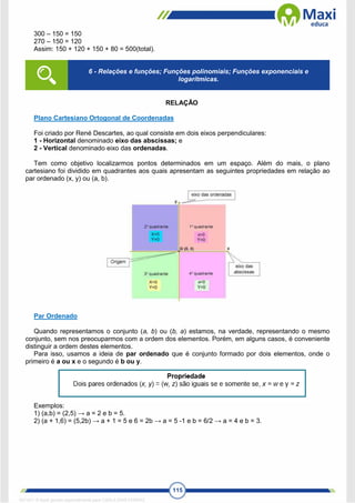 115
300 – 150 = 150
270 – 150 = 120
Assim: 150 + 120 + 150 + 80 = 500(total).
RELAÇÃO
Plano Cartesiano Ortogonal de Coordenadas
Foi criado por René Descartes, ao qual consiste em dois eixos perpendiculares:
1 - Horizontal denominado eixo das abscissas; e
2 - Vertical denominado eixo das ordenadas.
Tem como objetivo localizarmos pontos determinados em um espaço. Além do mais, o plano
cartesiano foi dividido em quadrantes aos quais apresentam as seguintes propriedades em relação ao
par ordenado (x, y) ou (a, b).
Par Ordenado
Quando representamos o conjunto (a, b) ou (b, a) estamos, na verdade, representando o mesmo
conjunto, sem nos preocuparmos com a ordem dos elementos. Porém, em alguns casos, é conveniente
distinguir a ordem destes elementos.
Para isso, usamos a ideia de par ordenado que é conjunto formado por dois elementos, onde o
primeiro é a ou x e o segundo é b ou y.
Exemplos:
1) (a,b) = (2,5) → a = 2 e b = 5.
2) (a + 1,6) = (5,2b) → a + 1 = 5 e 6 = 2b → a = 5 -1 e b = 6/2 → a = 4 e b = 3.
6 - Relações e funções; Funções polinomiais; Funções exponenciais e
logarítmicas.
1671811 E-book gerado especialmente para CARLA DIAS FERRAZ
 