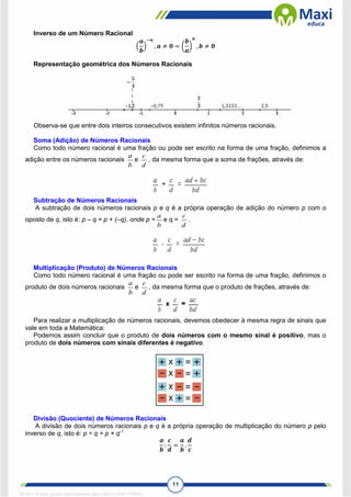 11
Inverso de um Número Racional
(
𝒂
𝒃
)
−𝒏
, 𝒂 ≠ 𝟎 = (
𝒃
𝒂
)
𝒏
, 𝒃 ≠ 𝟎
Representação geométrica dos Números Racionais
Observa-se que entre dois inteiros consecutivos existem infinitos números racionais.
Soma (Adição) de Números Racionais
Como todo número racional é uma fração ou pode ser escrito na forma de uma fração, definimos a
adição entre os números racionais
b
a
e
d
c
, da mesma forma que a soma de frações, através de:
Subtração de Números Racionais
A subtração de dois números racionais p e q é a própria operação de adição do número p com o
oposto de q, isto é: p – q = p + (–q), onde p =
b
a
e q =
d
c
.
Multiplicação (Produto) de Números Racionais
Como todo número racional é uma fração ou pode ser escrito na forma de uma fração, definimos o
produto de dois números racionais
b
a
e
d
c
, da mesma forma que o produto de frações, através de:
Para realizar a multiplicação de números racionais, devemos obedecer à mesma regra de sinais que
vale em toda a Matemática:
Podemos assim concluir que o produto de dois números com o mesmo sinal é positivo, mas o
produto de dois números com sinais diferentes é negativo.
Divisão (Quociente) de Números Racionais
A divisão de dois números racionais p e q é a própria operação de multiplicação do número p pelo
inverso de q, isto é: p ÷ q = p × q-1
𝒂
𝒃
:
𝒄
𝒅
=
𝒂
𝒃
.
𝒅
𝒄
1671811 E-book gerado especialmente para CARLA DIAS FERRAZ
 