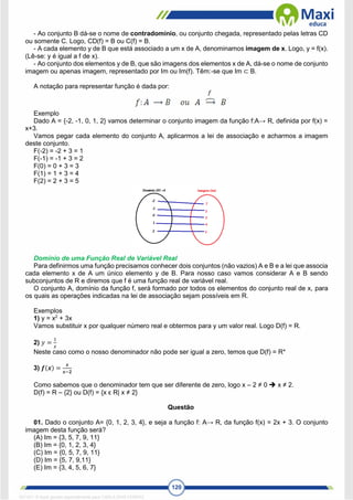 120
- Ao conjunto B dá-se o nome de contradomínio, ou conjunto chegada, representado pelas letras CD
ou somente C. Logo, CD(f) = B ou C(f) = B.
- A cada elemento y de B que está associado a um x de A, denominamos imagem de x. Logo, y = f(x).
(Lê-se: y é igual a f de x).
- Ao conjunto dos elementos y de B, que são imagens dos elementos x de A, dá-se o nome de conjunto
imagem ou apenas imagem, representado por Im ou Im(f). Têm:-se que Im ⊂ B.
A notação para representar função é dada por:
Exemplo
Dado A = {-2, -1, 0, 1, 2} vamos determinar o conjunto imagem da função f:A→ R, definida por f(x) =
x+3.
Vamos pegar cada elemento do conjunto A, aplicarmos a lei de associação e acharmos a imagem
deste conjunto.
F(-2) = -2 + 3 = 1
F(-1) = -1 + 3 = 2
F(0) = 0 + 3 = 3
F(1) = 1 + 3 = 4
F(2) = 2 + 3 = 5
Domínio de uma Função Real de Variável Real
Para definirmos uma função precisamos conhecer dois conjuntos (não vazios) A e B e a lei que associa
cada elemento x de A um único elemento y de B. Para nosso caso vamos considerar A e B sendo
subconjuntos de R e diremos que f é uma função real de variável real.
O conjunto A, domínio da função f, será formado por todos os elementos do conjunto real de x, para
os quais as operações indicadas na lei de associação sejam possíveis em R.
Exemplos
1) y = x2
+ 3x
Vamos substituir x por qualquer número real e obtermos para y um valor real. Logo D(f) = R.
2) 𝑦 =
1
𝑥
Neste caso como o nosso denominador não pode ser igual a zero, temos que D(f) = R*
3) 𝒇(𝒙) =
𝒙
𝒙−𝟐
Como sabemos que o denominador tem que ser diferente de zero, logo x – 2 ≠ 0  x ≠ 2.
D(f) = R – {2} ou D(f) = {x ϵ R| x ≠ 2}
Questão
01. Dado o conjunto A= {0, 1, 2, 3, 4}, e seja a função f: A→ R, da função f(x) = 2x + 3. O conjunto
imagem desta função será?
(A) Im = {3, 5, 7, 9, 11}
(B) Im = {0, 1, 2, 3, 4}
(C) Im = {0, 5, 7, 9, 11}
(D) Im = {5, 7, 9,11}
(E) Im = {3, 4, 5, 6, 7}
1671811 E-book gerado especialmente para CARLA DIAS FERRAZ
 
