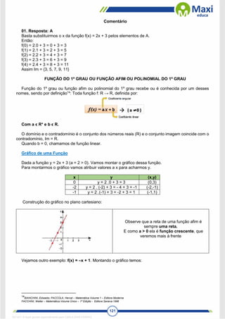 121
Comentário
01. Resposta: A
Basta substituirmos o x da função f(x) = 2x + 3 pelos elementos de A.
Então:
f(0) = 2.0 + 3 = 0 + 3 = 3
f(1) = 2.1 + 3 = 2 + 3 = 5
f(2) = 2.2 + 3 = 4 + 3 = 7
f(3) = 2.3 + 3 = 6 + 3 = 9
f(4) = 2.4 + 3 = 8 + 3 = 11
Assim Im = {3, 5, 7, 9, 11}
FUNÇÃO DO 1º GRAU OU FUNÇÃO AFIM OU POLINOMIAL DO 1º GRAU
Função do 1º grau ou função afim ou polinomial do 1º grau recebe ou é conhecida por um desses
nomes, sendo por definição14
: Toda função f: R → R, definida por:
Com a ϵ R* e b ϵ R.
O domínio e o contradomínio é o conjunto dos números reais (R) e o conjunto imagem coincide com o
contradomínio, Im = R.
Quando b = 0, chamamos de função linear.
Gráfico de uma Função
Dada a função y = 2x + 3 (a = 2 > 0). Vamos montar o gráfico dessa função.
Para montarmos o gráfico vamos atribuir valores a x para acharmos y.
x y (x,y)
0 y = 2 .0 + 3 = 3 (0,3)
-2 y = 2 . (-2) + 3 = - 4 + 3 = -1 (-2,-1)
-1 y = 2 .(-1) + 3 = -2 + 3 = 1 (-1,1)
Construção do gráfico no plano cartesiano:
Observe que a reta de uma função afim é
sempre uma reta.
E como a > 0 ela é função crescente, que
veremos mais à frente
Vejamos outro exemplo: f(x) = –x + 1. Montando o gráfico temos:
14
BIANCHINI, Edwaldo; PACCOLA, Herval – Matemática Volume 1 – Editora Moderna
FACCHINI, Walter – Matemática Volume Único – 1ª Edição - Editora Saraiva:1996
1671811 E-book gerado especialmente para CARLA DIAS FERRAZ
 