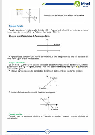 122
Observe que a < 0, logo é uma função decrescente
Tipos de Função
Função constante: é toda função definida f: R → R, para cada elemento de x, temos a mesma
imagem, ou seja, o mesmo f(x) = y. Podemos dizer que y = f(x) = k.
Observe os gráficos abaixo da função constante
A representação gráfica de uma função do constante, é uma reta paralela ao eixo das abscissas ou
sobre o eixo (igual ao eixo das abscissas).
Função Identidade
Se a = 1 e b = 0, então y = x. Quando temos este caso chamamos a função de identidade, notamos
que os valores de x e y são iguais, quando a reta corta os quadrantes ímpares e y = - x, quando corta
os quadrantes pares.
A reta que representa a função identidade é denominada de bissetriz dos quadrantes ímpares:
E no caso abaixo a reta é a bissetriz dos quadrantes pares.
Função Injetora
Quando para n elementos distintos do domínio apresentam imagens também distintas no
contradomínio.
1671811 E-book gerado especialmente para CARLA DIAS FERRAZ
 
