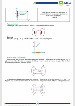 124
Observe que nem todos os elementos do
contradomínio tem um correspondente em x.
Logo não é sobrejetora.
Im(f) ≠ B
Função Bijetora
uma função é dita bijetora quando é injetora e sobrejetora ao mesmo tempo.
Exemplo:
A função f : [1; 3] → [3; 5], definida por f(x) = x + 2, é uma função bijetora.
Função Ímpar e Função Par
Dizemos que uma função é par quando para todo elemento x pertencente ao domínio temos 𝑓(𝑥) =
𝑓(−𝑥), ∀ 𝑥 ∈ 𝐷(𝑓). Ou seja os valores simétricos devem possuir a mesma imagem. Par melhor
compreensão observe o diagrama abaixo:
A função é dita ímpar quando para todo elemento x pertencente ao domínio, temos f(-x) = -f(x) ∀ x є
D(f). Ou seja os elementos simétricos do domínio terão imagens simétricas. Observe o diagrama abaixo:
1671811 E-book gerado especialmente para CARLA DIAS FERRAZ
 