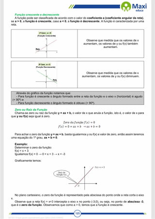 125
Função crescente e decrescente
A função pode ser classificada de acordo com o valor do coeficiente a (coeficiente angular da reta),
se a > 0, a função é crescente, caso a < 0, a função é decrescente. A função é caracterizada por uma
reta.
Observe que medida que os valores de x
aumentam, os valores de y ou f(x) também
aumentam.
Observe que medida que os valores de x
aumentam, os valores de y ou f(x) diminuem.
Através do gráfico da função notamos que:
- Para função é crescente o ângulo formado entre a reta da função e o eixo x (horizontal) é agudo
(< 90º) e
- Para função decrescente o ângulo formado é obtuso (> 90º).
Zero ou Raiz da Função
Chama-se zero ou raiz da função y = ax + b, o valor de x que anula a função, isto é, o valor de x para
que y ou f(x) seja igual à zero.
Para achar o zero da função y = ax + b, basta igualarmos y ou f(x) a valor de zero, então assim teremos
uma equação do 1º grau, ax + b = 0.
Exemplo:
Determinar o zero da função:
f(x) = x + 3
Igualamos f(x) = 0 → 0 = x + 3 → x = -3
Graficamente temos:
No plano cartesiano, o zero da função é representado pela abscissa do ponto onde a reta corta o eixo
x.
Observe que a reta f(x) = x+3 intercepta o eixo x no ponto (-3,0), ou seja, no ponto de abscissa -3,
que é o zero da função. Observamos que como a > 0, temos que a função é crescente.
1671811 E-book gerado especialmente para CARLA DIAS FERRAZ
 