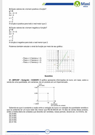 127
2) Quais valores de x tornam positiva a função?
y > 0
2x – 4 > 0
2x > 4
x >
2
4
x > 2
A função é positiva para todo x real maior que 2.
3) Quais valores de x tornam negativa a função?
y < 0
2x – 4 < 0
2x < 4
x <
2
4
x < 2
A função é negativa para todo x real menor que 2.
Podemos também estudar o sinal da função por meio de seu gráfico:
- Para x = 2 temos y = 0;
- Para x > 2 temos y > 0;
- Para x < 2 temos y < 0.
Questões
01. (MPE/SP - Geógrafo - VUNESP) O gráfico apresenta informações do lucro, em reais, sobre a
venda de uma quantidade, em centenas, de um produto em um hipermercado.
Sabendo-se que é constante a razão entre a variação do lucro e a variação da quantidade vendida e
que se pretende ter um lucro total não menor que R$ 90.500,00 em 10 dias de venda desse produto,
então a média diária de unidades que deverão ser vendidas, nesse período, deverá ser, no mínimo, de:
(A) 8 900.
(B) 8 950.
(C) 9 000.
(D) 9 050.
(E) 9 150.
1671811 E-book gerado especialmente para CARLA DIAS FERRAZ
 