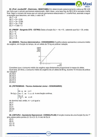 128
02. (Pref. Jundiaí/SP - Eletricista - MAKIYAMA) Em determinado estacionamento cobra-se R$ 3,00
por hora que o veículo permanece estacionado. Além disso, uma taxa fixa de R$ 2,50 é somada à tarifa
final. Seja t o número de horas que um veículo permanece estacionado e T a tarifa final, assinale a seguir
a equação que descreve, em reais, o valor de T:
(A) T = 3t
(B) T = 3t + 2,50
(C) T = 3t + 2.50t
(D) T = 3t + 7,50
(E) T = 7,50t + 3
03. (PM/SP - Sargento CFS - CETRO) Dada a função f(x) = −4x +15 , sabendo que f(x) = 35, então
(A) x = 5.
(B) x = 6.
(C) x = -6.
(D) x = -5.
04. (BNDES - Técnico Administrativo - CESGRANRIO) O gráfico abaixo apresenta o consumo médio
de oxigênio, em função do tempo, de um atleta de 70 kg ao praticar natação.
Considere que o consumo médio de oxigênio seja diretamente proporcional à massa do atleta.
Qual será, em litros, o consumo médio de oxigênio de um atleta de 80 kg, durante 10 minutos de prática
de natação?
(A) 50,0
(B) 52,5
(C) 55,0
(D) 57,5
(E) 60,0
05. (PETROBRAS - Técnico Ambiental Júnior - CESGRANRIO)
de domínio real, então, m − p é igual a
(A) 3
(B) 4
(C) 5
(D) 64
(E) 7
06. (CBTU/RJ - Assistente Operacional - CONSULPLAN) A função inversa de uma função f(x) do 1º
grau passa pelos pontos (2, 5) e (3, 0). A raiz de f(x) é
(A) 2.
(B) 9.
(C) 12.
(D) 15.
1671811 E-book gerado especialmente para CARLA DIAS FERRAZ
 