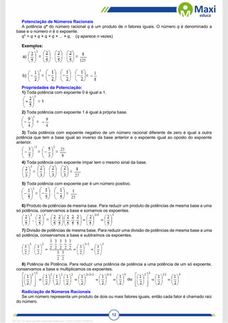 12
Potenciação de Números Racionais
A potência qn
do número racional q é um produto de n fatores iguais. O número q é denominado a
base e o número n é o expoente.
qn
= q × q × q × q × ... × q, (q aparece n vezes)
Exemplos:
Propriedades da Potenciação:
1) Toda potência com expoente 0 é igual a 1.
2) Toda potência com expoente 1 é igual à própria base.
3) Toda potência com expoente negativo de um número racional diferente de zero é igual a outra
potência que tem a base igual ao inverso da base anterior e o expoente igual ao oposto do expoente
anterior.
4) Toda potência com expoente ímpar tem o mesmo sinal da base.
5) Toda potência com expoente par é um número positivo.
6) Produto de potências de mesma base. Para reduzir um produto de potências de mesma base a uma
só potência, conservamos a base e somamos os expoentes.
7) Divisão de potências de mesma base. Para reduzir uma divisão de potências de mesma base a uma
só potência, conservamos a base e subtraímos os expoentes.
8) Potência de Potência. Para reduzir uma potência de potência a uma potência de um só expoente,
conservamos a base e multiplicamos os expoentes.
Radiciação de Números Racionais
Se um número representa um produto de dois ou mais fatores iguais, então cada fator é chamado raiz
do número.
1671811 E-book gerado especialmente para CARLA DIAS FERRAZ
 