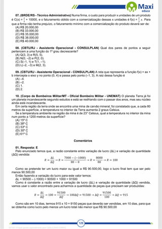 129
07. (BRDE/RS - Técnico Administrativo) Numa firma, o custo para produzir x unidades de um produto
é C(x) =
𝑥
2
+ 10000, e o faturamento obtido com a comercialização dessas x unidades é f(x) =
2
3
𝑥. Para
que a firma não tenha prejuízo, o faturamento mínimo com a comercialização do produto deverá ser de:
(A) R$ 20.000,00
(B) R$ 33.000,00
(C) R$ 35.000,00
(D) R$ 38.000,00
(E) R$ 40.000,00
08. (CBTU/RJ - Assistente Operacional - CONSULPLAN) Qual dos pares de pontos a seguir
pertencem a uma função do 1º grau decrescente?
(A) Q(3, 3) e R(5, 5).
(B) N(0, –2) e P(2, 0).
(C) S(–1, 1) e T(1, –1).
(D) L(–2, –3) e M(2, 3).
09. (CBTU/RJ - Assistente Operacional - CONSULPLAN) A reta que representa a função f(x) = ax +
b intercepta o eixo y no ponto (0, 4) e passa pelo ponto (–1, 3). A raiz dessa função é
(A) –4.
(B) –2.
(C) 1.
(D) 2.
10. (Corpo de Bombeiros Militar/MT - Oficial Bombeiro Militar - UNEMAT) O planeta Terra já foi
um planeta incandescente segundo estudos e está se resfriando com o passar dos anos, mas seu núcleo
ainda está incandescente.
Em certa região da terra onde se encontra uma mina de carvão mineral, foi constatado que, a cada 80
metros da superfície, a temperatura no interior da Terra aumenta 2 graus Celsius.
Se a temperatura ambiente na região da mina é de 23° Celsius, qual a temperatura no interior da mina
num ponto a 1200 metros da superfície?
(A) 15º C
(B) 38º C
(C) 53º C
(D) 30º C
(E) 61º C
Comentários
01. Resposta: E
Pelo enunciado temos que, a razão constante entre variação de lucro (ΔL) e variação de quantidade
(ΔQ) vendida:
𝑅 =
∆𝐿
∆𝑄
→ 𝑅 =
7000 − (−1000)
80 − 0
→ 𝑅 =
8000
80
→ 𝑅 = 100
Como se pretende ter um lucro maior ou igual a R$ 90.500,00, logo o lucro final tem que ser pelo
menos 90.500,00
Então fazendo a variação do lucro para este valor temos:
ΔL = 90500 – (-1000) = 90500 + 1000 = 91500
Como é constante a razão entre a variação de lucro (ΔL) e variação de quantidade (ΔQ) vendida,
vamos usar o valor encontrado para acharmos a quantidade de peças que precisam ser produzidas:
𝑅 =
∆𝐿
∆𝑄
→ 100 =
91500
∆𝑄
→ 100∆𝑄 = 91500 → ∆𝑄 =
91500
100
→ ∆𝑄 = 915
Como são em 10 dias, termos 915 x 10 = 9150 peças que deverão ser vendidas, em 10 dias, para que
se obtenha como lucro pelo menos um lucro total não menor que R$ 90.500,00
1671811 E-book gerado especialmente para CARLA DIAS FERRAZ
 