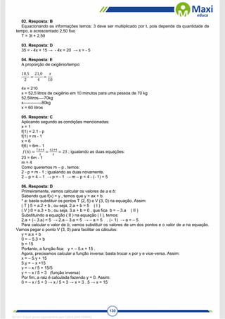 130
02. Resposta: B
Equacionando as informações temos: 3 deve ser multiplicado por t, pois depende da quantidade de
tempo, e acrescentado 2,50 fixo
T = 3t + 2,50
03. Resposta: D
35 = - 4x + 15 → - 4x = 20 → x = - 5
04. Resposta: E
A proporção de oxigênio/tempo:
10,5
2
=
21,0
4
=
𝑥
10
4x = 210
x = 52,5 litros de oxigênio em 10 minutos para uma pessoa de 70 kg
52,5litros----70kg
x-------------80kg
x = 60 litros
05. Resposta: C
Aplicando segundo as condições mencionadas:
x = 1
f(1) = 2.1 - p
f(1) = m - 1
x = 6
f(6) = 6m - 1
𝑓(6) =
7.6+4
2
=
42+4
2
= 23 ; igualando as duas equações:
23 = 6m - 1
m = 4
Como queremos m – p , temos:
2 - p = m - 1 ; igualando as duas novamente.
2 – p = 4 – 1 → p = - 1 → m – p = 4 - (- 1) = 5
06. Resposta: D
Primeiramente, vamos calcular os valores de a e b:
Sabendo que f(x) = y , temos que y = ax + b.
* a: basta substituir os pontos T (2, 5) e V (3, 0) na equação. Assim:
( T ) 5 = a.2 + b , ou seja, 2.a + b = 5 ( I )
( V ) 0 = a.3 + b , ou seja, 3.a + b = 0 , que fica b = – 3.a ( II )
Substituindo a equação ( II ) na equação ( I ), temos:
2.a + (– 3.a) = 5 → 2.a – 3.a = 5 → – a = 5 . (– 1) → a = – 5
Para calcular o valor de b, vamos substituir os valores de um dos pontos e o valor de a na equação.
Vamos pegar o ponto V (3, 0) para facilitar os cálculos:
y = a.x + b
0 = – 5.3 + b
b = 15
Portanto, a função fica: y = – 5.x + 15 .
Agora, precisamos calcular a função inversa: basta trocar x por y e vice-versa. Assim:
x = – 5.y + 15
5.y = – x +15
y = – x / 5 + 15/5
y = – x / 5 + 3 (função inversa)
Por fim, a raiz é calculada fazendo y = 0. Assim:
0 = – x / 5 + 3 → x / 5 = 3 → x = 3 . 5 → x = 15
1671811 E-book gerado especialmente para CARLA DIAS FERRAZ
 