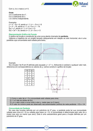 132
Com a, b e c reais e a ≠ 0.
Onde:
a é o coeficiente de x2
;
b é o coeficiente de x;
c é o termo independente.
Exemplos
y = x2
– 5x + 6, sendo a = 1, b = – 5 e c = 6
y = x2
– 16, sendo a = 1, b = 0 e c = – 16
f(x) = x2
, sendo a = 1, b = 0 e c = 0
f(x) = 3x2
+ 3x, sendo a = 3 , b = 3 e c = 0
Representação Gráfica da Função
O gráfico da função é constituído de uma curva aberta chamada de parábola.
Vejamos a trajetória de um projétil lançado obliquamente em relação ao solo horizontal, ela é uma
parábola cuja concavidade está voltada para baixo.
Exemplo
Se a função f de R em R definida pela equação y = x2
+ x. Atribuindo à variável x qualquer valor real,
obteremos em correspondência os valores de y, vamos construir o gráfico da função:
1) Como o valor de a > 0 a concavidade está voltada para cima;
2) -1 e 0 são as raízes de f(x);
3) c é o valor onde a curva corta o eixo y, neste caso no 0 (zero);
4) O valor do mínimo pode ser observado nas extremidades (vértice) de cada parábola: -1/2 e -1/4.
Concavidade da Parábola
No caso das funções definida por um polinômio do 2º grau, a parábola pode ter sua concavidade
voltada para cima (a > 0) ou voltada para baixo (a < 0). A concavidade é determinada pelo valor do a
(maior que zero ou menor que zero). Esta é uma característica geral para a função definida por um
polinômio do 2º grau.
1671811 E-book gerado especialmente para CARLA DIAS FERRAZ
 