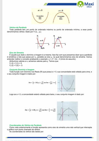 133
Vértice da Parábola
Toda parábola tem um ponto de ordenada máxima ou ponto de ordenada mínima, a esse ponto
denominamos vértice. Dado por V (xv , yv).
Eixo de Simetria
É aquele que dado o domínio a imagem é a mesma. Isso faz com que possamos dizer que a parábola
é simétrica a reta que passa por xv, paralela ao eixo y, na qual denominamos eixo de simetria. Vamos
entender melhor o conceito analisando o exemplo: y = x2
+ 2x – 3 (início do assunto).
Atribuímos valores a x, achamos valores para y. Temos que:
f (-3) = f (1) = 0
f (-2) = f (0) = -3
Conjunto Domínio e Imagem
Toda função com Domínio nos Reais (R) que possui a > 0, sua concavidade está voltada para cima, e
o seu conjunto imagem é dado por:
Logo se a < 0, a concavidade estará voltada para baixo, o seu conjunto imagem é dado por:
Coordenadas do Vértice da Parábola
Como visto anteriormente a função apresenta como eixo de simetria uma reta vertical que intercepta
o gráfico num ponto chamado de vértice.
As coordenadas do vértice são dadas por:
1671811 E-book gerado especialmente para CARLA DIAS FERRAZ
 