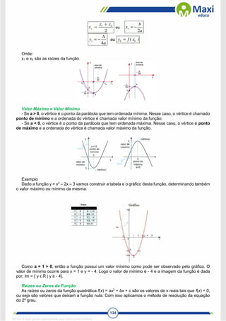 134
Onde:
x1 e x2 são as raízes da função.
Valor Máximo e Valor Mínimo
- Se a > 0, o vértice é o ponto da parábola que tem ordenada mínima. Nesse caso, o vértice é chamado
ponto de mínimo e a ordenada do vértice é chamada valor mínimo da função;
- Se a < 0, o vértice é o ponto da parábola que tem ordenada máxima. Nesse caso, o vértice é ponto
de máximo e a ordenada do vértice é chamada valor máximo da função.
Exemplo
Dado a função y = x2
– 2x – 3 vamos construir a tabela e o gráfico desta função, determinando também
o valor máximo ou mínimo da mesma.
Como a = 1 > 0, então a função possui um valor mínimo como pode ser observado pelo gráfico. O
valor de mínimo ocorre para x = 1 e y = - 4. Logo o valor de mínimo é - 4 e a imagem da função é dada
por: Im = { y ϵ R | y ≥ - 4}.
Raízes ou Zeros da Função
As raízes ou zeros da função quadrática f(x) = ax2
+ bx + c são os valores de x reais tais que f(x) = 0,
ou seja são valores que deixam a função nula. Com isso aplicamos o método de resolução da equação
do 2º grau.
1671811 E-book gerado especialmente para CARLA DIAS FERRAZ
 