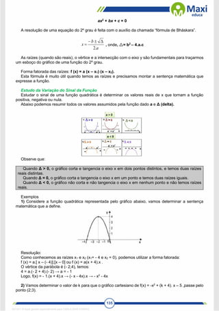 135
ax2
+ bx + c = 0
A resolução de uma equação do 2º grau é feita com o auxílio da chamada “fórmula de Bháskara”.
a
b
x
.
2



 , onde, = b2
– 4.a.c
As raízes (quando são reais), o vértice e a intersecção com o eixo y são fundamentais para traçarmos
um esboço do gráfico de uma função do 2º grau.
Forma fatorada das raízes: f (x) = a (x – x1) (x – x2).
Esta fórmula é muito útil quando temos as raízes e precisamos montar a sentença matemática que
expresse a função.
Estudo da Variação do Sinal da Função
Estudar o sinal de uma função quadrática é determinar os valores reais de x que tornam a função
positiva, negativa ou nula.
Abaixo podemos resumir todos os valores assumidos pela função dado a e Δ (delta).
Observe que:
Quando Δ > 0, o gráfico corta e tangencia o eixo x em dois pontos distintos, e temos duas raízes
reais distintas.
Quando Δ = 0, o gráfico corta e tangencia o eixo x em um ponto e temos duas raízes iguais.
Quando Δ < 0, o gráfico não corta e não tangencia o eixo x em nenhum ponto e não temos raízes
reais.
Exemplos
1) Considere a função quadrática representada pelo gráfico abaixo, vamos determinar a sentença
matemática que a define.
Resolução:
Como conhecemos as raízes x1 e x2 (x1= - 4 e x2 = 0), podemos utilizar a forma fatorada:
f (x) = a.[ x – (- 4)].[x – 0] ou f (x) = a(x + 4).x .
O vértice da parábola é (- 2,4), temos:
4 = a.(- 2 + 4).(- 2) → a = - 1
Logo, f(x) = - 1.(x + 4).x → (- x - 4x).x → - x2
- 4x
2) Vamos determinar o valor de k para que o gráfico cartesiano de f(x) = -x2
+ (k + 4). x – 5 ,passe pelo
ponto (2;3).
1671811 E-book gerado especialmente para CARLA DIAS FERRAZ
 
