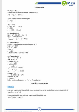 137
Comentários
01. Resposta: A
Vamos calcular a distância total, fazendo t = 0:
𝑑(0) =
100−02
0+1
= 100𝑘𝑚
Agora, vamos substituir na função:
0 =
100−𝑡2
𝑡+1
100 – t² = 0
– t² = – 100 . (– 1)
t² = 100
𝑡 = √100 = 10𝑘𝑚/ℎ
02. Resposta: D
L(x) = 3x² - 12x-5x² + 40x + 40
L(x) = - 2x² + 28x + 40
𝑥𝑚á𝑥𝑖𝑚𝑜 = −
𝑏
2𝑎
= −
28
−4
= 7 𝑙𝑜𝑡𝑒𝑠
03. Resposta: B
C = 0,81, pois é exatamente a distância de V
f(x) = - x² + 0,81
0 = - x² + 0,81
x² = 0,81
x =  0,9
A distância AB é 0,9 + 0,9 = 1,8
04. Resposta: A
- 2x + 3 = x² + 5x - 6
x² + 7x - 9 = 0
 = 49 + 36 = 85
𝑥 =
−7 ± √85
2
𝑥1 =
−7 + 9,21
2
= 1,105
𝑥2 =
−7 − 9,21
2
= −8,105
Para x=1,105
y = - 2 . 1,105 + 3 = 0,79
Para x = - 8,105
y = 19,21
Então a interseção ocorre no 1º e no 2º quadrante.
FUNÇÃO EXPONENCIAL
Definição
A função exponencial é a definida como sendo a inversa da função logarítmica natural, isto é:
Podemos concluir, que a função exponencial é definida por:
1671811 E-book gerado especialmente para CARLA DIAS FERRAZ
 
