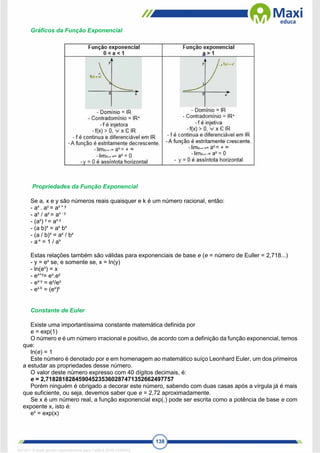 138
Gráficos da Função Exponencial
Propriedades da Função Exponencial
Se a, x e y são números reais quaisquer e k é um número racional, então:
- ax
. ay
= ax + y
- ax
/ ay
= ax - y
- (ax
) y
= ax.y
- (a b)x
= ax
bx
- (a / b)x
= ax
/ bx
- a-x
= 1 / ax
Estas relações também são válidas para exponenciais de base e (e = número de Euller = 2,718...)
- y = ex
se, e somente se, x = ln(y)
- ln(ex
) = x
- ex+y
= ex
.ey
- ex-y
= ex
/ey
- ex.k
= (ex
)k
Constante de Euler
Existe uma importantíssima constante matemática definida por
e = exp(1)
O número e é um número irracional e positivo, de acordo com a definição da função exponencial, temos
que:
ln(e) = 1
Este número é denotado por e em homenagem ao matemático suíço Leonhard Euler, um dos primeiros
a estudar as propriedades desse número.
O valor deste número expresso com 40 dígitos decimais, é:
e = 2,718281828459045235360287471352662497757
Porém ninguém é obrigado a decorar este número, sabendo com duas casas após a vírgula já é mais
que suficiente, ou seja, devemos saber que e = 2,72 aproximadamente.
Se x é um número real, a função exponencial exp(.) pode ser escrita como a potência de base e com
expoente x, isto é:
ex
= exp(x)
1671811 E-book gerado especialmente para CARLA DIAS FERRAZ
 