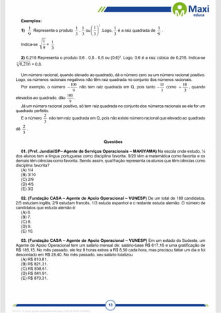 13
Exemplos:
1)
9
1
Representa o produto
3
1
.
3
1
ou
2
3
1






.Logo,
3
1
é a raiz quadrada de
9
1
.
Indica-se
9
1
=
3
1
2) 0,216 Representa o produto 0,6 . 0,6 . 0,6 ou (0,6)3
. Logo, 0,6 é a raiz cúbica de 0,216. Indica-se
3
216
,
0 = 0,6.
Um número racional, quando elevado ao quadrado, dá o número zero ou um número racional positivo.
Logo, os números racionais negativos não têm raiz quadrada no conjunto dos números racionais.
Por exemplo, o número
9
100
 não tem raiz quadrada em Q, pois tanto
3
10
 como
3
10
 , quando
elevados ao quadrado, dão
9
100
.
Já um número racional positivo, só tem raiz quadrada no conjunto dos números racionais se ele for um
quadrado perfeito.
E o número
3
2
não tem raiz quadrada em Q, pois não existe número racional que elevado ao quadrado
dê
3
2
.
Questões
01. (Pref. Jundiaí/SP– Agente de Serviços Operacionais – MAKIYAMA) Na escola onde estudo, ¼
dos alunos tem a língua portuguesa como disciplina favorita, 9/20 têm a matemática como favorita e os
demais têm ciências como favorita. Sendo assim, qual fração representa os alunos que têm ciências como
disciplina favorita?
(A) 1/4
(B) 3/10
(C) 2/9
(D) 4/5
(E) 3/2
02. (Fundação CASA – Agente de Apoio Operacional – VUNESP) De um total de 180 candidatos,
2/5 estudam inglês, 2/9 estudam francês, 1/3 estuda espanhol e o restante estuda alemão. O número de
candidatos que estuda alemão é:
(A) 6.
(B) 7.
(C) 8.
(D) 9.
(E) 10.
03. (Fundação CASA – Agente de Apoio Operacional – VUNESP) Em um estado do Sudeste, um
Agente de Apoio Operacional tem um salário mensal de: salário-base R$ 617,16 e uma gratificação de
R$ 185,15. No mês passado, ele fez 8 horas extras a R$ 8,50 cada hora, mas precisou faltar um dia e foi
descontado em R$ 28,40. No mês passado, seu salário totalizou
(A) R$ 810,81.
(B) R$ 821,31.
(C) R$ 838,51.
(D) R$ 841,91.
(E) R$ 870,31.
1671811 E-book gerado especialmente para CARLA DIAS FERRAZ
 