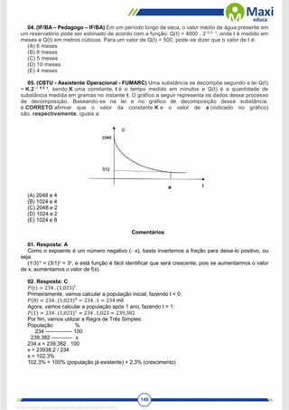 140
04. (IF/BA – Pedagogo – IF/BA) Em um período longo de seca, o valor médio de água presente em
um reservatório pode ser estimado de acordo com a função: Q(t) = 4000 . 2-0,5 . t
, onde t é medido em
meses e Q(t) em metros cúbicos. Para um valor de Q(t) = 500, pode-se dizer que o valor de t é:
(A) 6 meses
(B) 8 meses
(C) 5 meses
(D) 10 meses
(E) 4 meses
05. (CBTU - Assistente Operacional - FUMARC) Uma substância se decompõe segundo a lei Q(t)
= K.2 – 0,5 t
, sendo K uma constante, t é o tempo medido em minutos e Q(t) é a quantidade de
substância medida em gramas no instante t. O gráfico a seguir representa os dados desse processo
de decomposição. Baseando-se na lei e no gráfico de decomposição dessa substância,
é CORRETO afirmar que o valor da constante K e o valor de a (indicado no gráfico)
são, respectivamente, iguais a:
(A) 2048 e 4
(B) 1024 e 4
(C) 2048 e 2
(D) 1024 e 2
(E) 1024 e 8
Comentários
01. Resposta: A
Como o expoente é um número negativo (- x), basta invertemos a fração para deixa-lo positivo, ou
seja:
(13)-x
= (31)x
= 3x
, e está função é fácil identificar que será crescente, pois se aumentarmos o valor
de x, aumentamos o valor de f(x).
02. Resposta: C
𝑃(𝑡) = 234 . (1,023)𝑡
Primeiramente, vamos calcular a população inicial, fazendo t = 0:
𝑃(0) = 234 . (1,023)0
= 234 . 1 = 234 mil
Agora, vamos calcular a população após 1 ano, fazendo t = 1:
𝑃(1) = 234 . (1,023)1
= 234 . 1,023 = 239,382
Por fim, vamos utilizar a Regra de Três Simples:
População %
234 --------------- 100
239,382 ------------ x
234.x = 239,382 . 100
x = 23938,2 / 234
x = 102,3%
102,3% = 100% (população já existente) + 2,3% (crescimento)
1671811 E-book gerado especialmente para CARLA DIAS FERRAZ
 